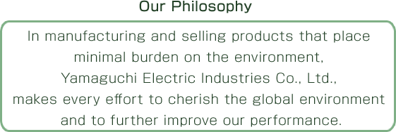 In manufacturing and selling products that place minimal burden on the environment, Yamaguchi Electric Industries Co., Ltd., makes every effort to cherish the global environment and to further improve our performance.